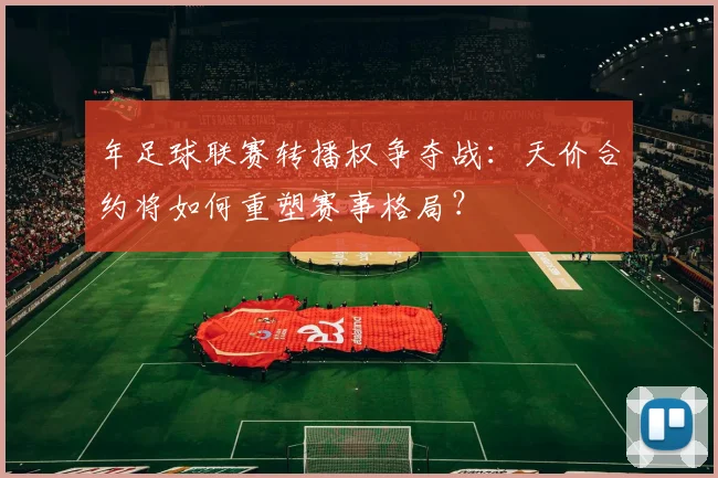 年足球联赛转播权争夺战：天价合约将如何重塑赛事格局？