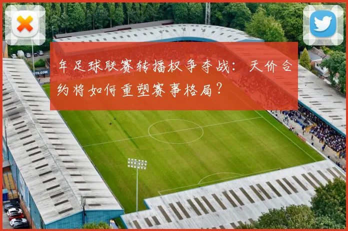 年足球联赛转播权争夺战:天价合约将如何重塑赛事格局?