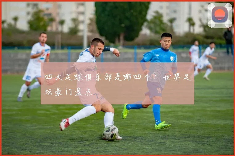 四大足球俱乐部是哪四个?世界足坛豪门盘点