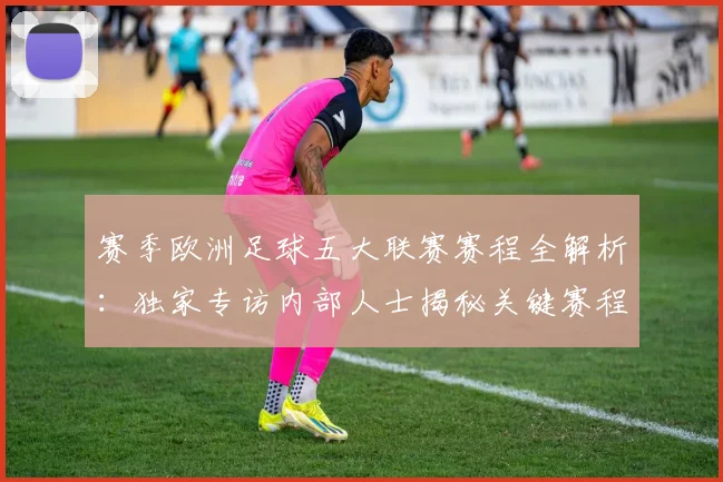 赛季欧洲足球五大联赛赛程全解析:独家专访内部人士揭秘关键赛程
